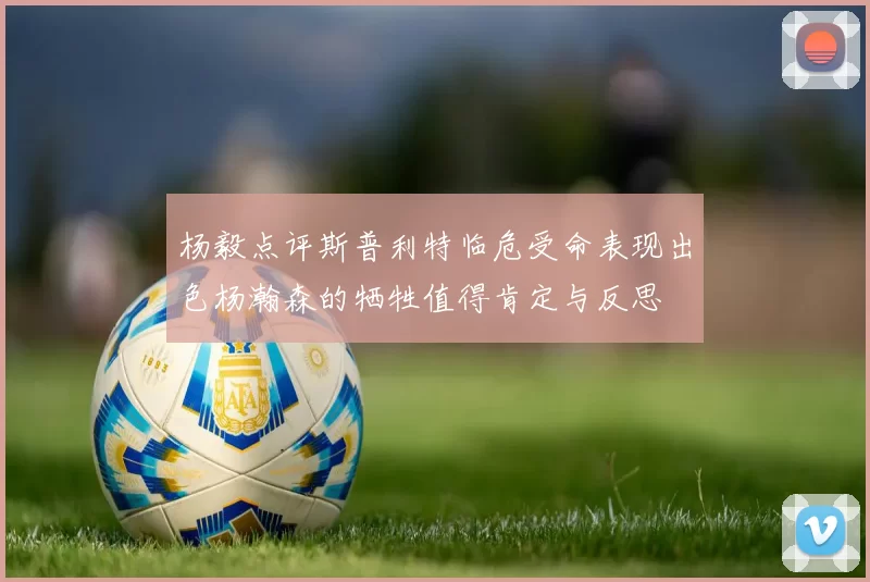 杨毅点评斯普利特临危受命表现出色杨瀚森的牺牲值得肯定与反思
