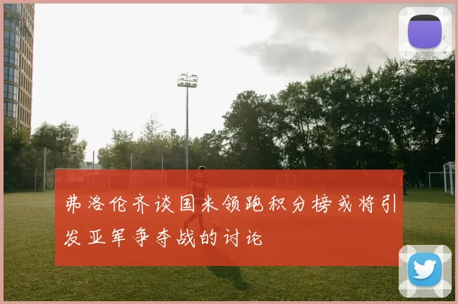 弗洛伦齐谈国米领跑积分榜或将引发亚军争夺战的讨论