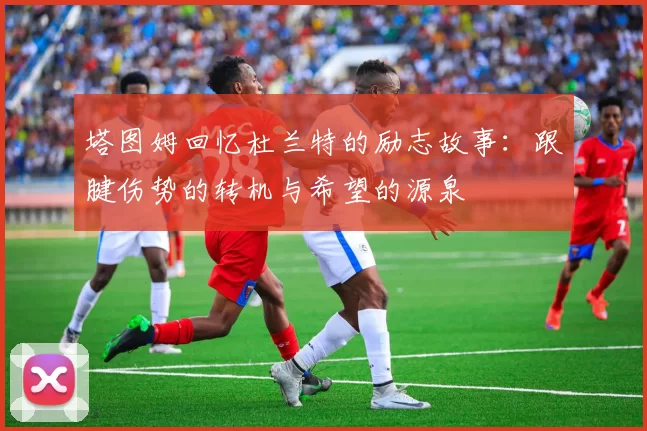 塔图姆回忆杜兰特的励志故事：跟腱伤势的转机与希望的源泉