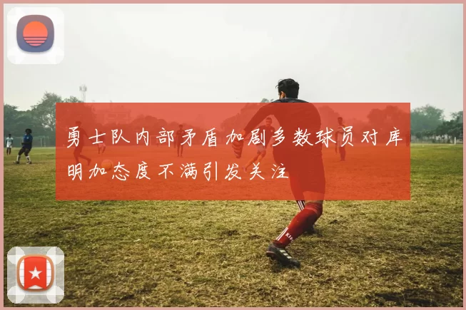 勇士队内部矛盾加剧多数球员对库明加态度不满引发关注