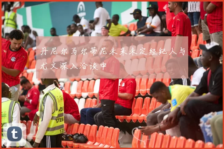丹尼尔马尔蒂尼未来未定经纪人与尤文深入洽谈中