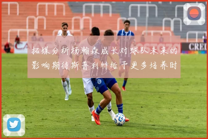 拓媒分析杨瀚森成长对球队未来的影响期待斯普利特给予更多培养时间